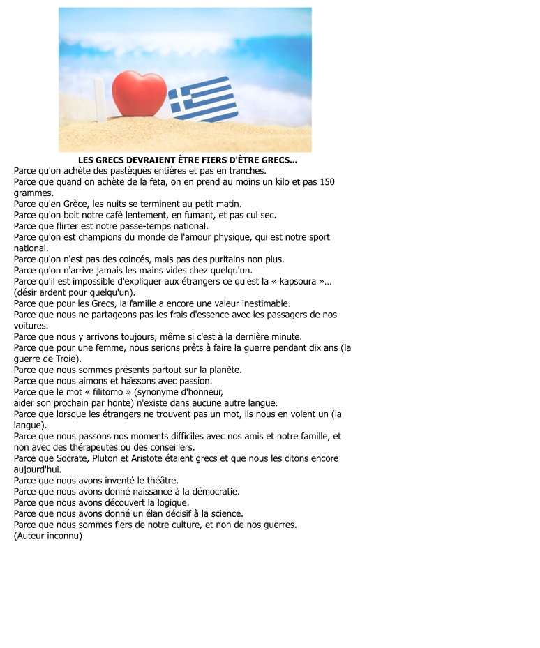 LES GRECS DEVRAIENT ÊTRE FIERS D'ÊTRE GRECS... Parce qu'on achète des pastèques entières et pas en tranches. Parce que quand on achète de la feta, on en prend au moins un kilo et pas 150  grammes. Parce qu'en Grèce, les nuits se terminent au petit matin. Parce qu'on boit notre café lentement, en fumant, et pas cul sec. Parce que flirter est notre passe-temps national. Parce qu'on est champions du monde de l'amour physique, qui est notre sport  national. Parce qu'on n'est pas des coincés, mais pas des puritains non plus. Parce qu'on n'arrive jamais les mains vides chez quelqu'un. Parce qu'il est impossible d'expliquer aux étrangers ce qu'est la « kapsoura »… (désir ardent pour quelqu'un). Parce que pour les Grecs, la famille a encore une valeur inestimable. Parce que nous ne partageons pas les frais d'essence avec les passagers de nos  voitures. Parce que nous y arrivons toujours, même si c'est à la dernière minute. Parce que pour une femme, nous serions prêts à faire la guerre pendant dix ans (la  guerre de Troie). Parce que nous sommes présents partout sur la planète. Parce que nous aimons et haïssons avec passion. Parce que le mot « filitomo » (synonyme d'honneur, aider son prochain par honte) n'existe dans aucune autre langue. Parce que lorsque les étrangers ne trouvent pas un mot, ils nous en volent un (la  langue). Parce que nous passons nos moments difficiles avec nos amis et notre famille, et  non avec des thérapeutes ou des conseillers. Parce que Socrate, Pluton et Aristote étaient grecs et que nous les citons encore  aujourd'hui. Parce que nous avons inventé le théâtre. Parce que nous avons donné naissance à la démocratie. Parce que nous avons découvert la logique. Parce que nous avons donné un élan décisif à la science. Parce que nous sommes fiers de notre culture, et non de nos guerres. (Auteur inconnu)