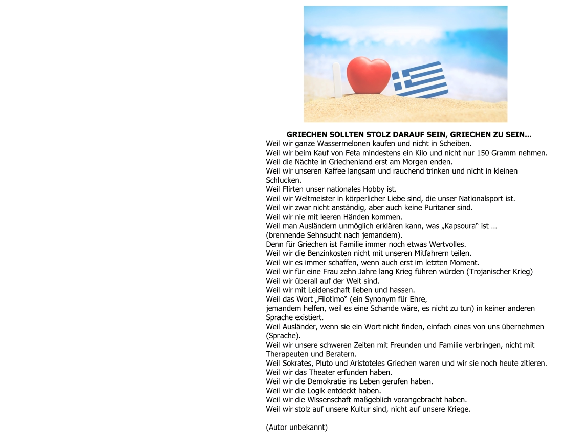 GRIECHEN SOLLTEN STOLZ DARAUF SEIN, GRIECHEN ZU SEIN... Weil wir ganze Wassermelonen kaufen und nicht in Scheiben. Weil wir beim Kauf von Feta mindestens ein Kilo und nicht nur 150 Gramm nehmen. Weil die Nächte in Griechenland erst am Morgen enden. Weil wir unseren Kaffee langsam und rauchend trinken und nicht in kleinen  Schlucken. Weil Flirten unser nationales Hobby ist. Weil wir Weltmeister in körperlicher Liebe sind, die unser Nationalsport ist. Weil wir zwar nicht anständig, aber auch keine Puritaner sind. Weil wir nie mit leeren Händen kommen. Weil man Ausländern unmöglich erklären kann, was „Kapsoura“ ist … (brennende Sehnsucht nach jemandem). Denn für Griechen ist Familie immer noch etwas Wertvolles. Weil wir die Benzinkosten nicht mit unseren Mitfahrern teilen. Weil wir es immer schaffen, wenn auch erst im letzten Moment. Weil wir für eine Frau zehn Jahre lang Krieg führen würden (Trojanischer Krieg) Weil wir überall auf der Welt sind. Weil wir mit Leidenschaft lieben und hassen. Weil das Wort „Filotimo“ (ein Synonym für Ehre, jemandem helfen, weil es eine Schande wäre, es nicht zu tun) in keiner anderen  Sprache existiert. Weil Ausländer, wenn sie ein Wort nicht finden, einfach eines von uns übernehmen  (Sprache). Weil wir unsere schweren Zeiten mit Freunden und Familie verbringen, nicht mit  Therapeuten und Beratern. Weil Sokrates, Pluto und Aristoteles Griechen waren und wir sie noch heute zitieren. Weil wir das Theater erfunden haben. Weil wir die Demokratie ins Leben gerufen haben. Weil wir die Logik entdeckt haben. Weil wir die Wissenschaft maßgeblich vorangebracht haben. Weil wir stolz auf unsere Kultur sind, nicht auf unsere Kriege.  (Autor unbekannt)