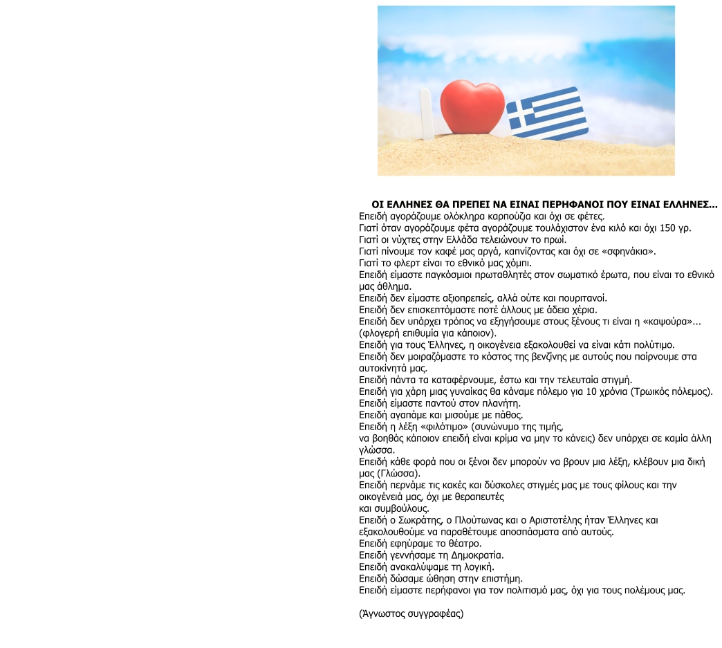 ΟΙ ΕΛΛΗΝΕΣ ΘΑ ΠΡΕΠΕΙ ΝΑ ΕΙΝΑΙ ΠΕΡΗΦΑΝΟΙ ΠΟΥ ΕΙΝΑΙ ΕΛΛΗΝΕΣ... Επειδή αγοράζουμε ολόκληρα καρπούζια και όχι σε φέτες. Γιατί όταν αγοράζουμε φέτα αγοράζουμε τουλάχιστον ένα κιλό και όχι 150 γρ. Γιατί οι νύχτες στην Ελλάδα τελειώνουν το πρωί. Γιατί πίνουμε τον καφέ μας αργά, καπνίζοντας και όχι σε «σφηνάκια». Γιατί το φλερτ είναι το εθνικό μας χόμπι. Επειδή είμαστε παγκόσμιοι πρωταθλητές στον σωματικό έρωτα, που είναι το εθνικό  μας άθλημα. Επειδή δεν είμαστε αξιοπρεπείς, αλλά ούτε και πουριτανοί. Επειδή δεν επισκεπτόμαστε ποτέ άλλους με άδεια χέρια. Επειδή δεν υπάρχει τρόπος να εξηγήσουμε στους ξένους τι είναι η «καψούρα»... (φλογερή επιθυμία για κάποιον). Επειδή για τους Έλληνες, η οικογένεια εξακολουθεί να είναι κάτι πολύτιμο. Επειδή δεν μοιραζόμαστε το κόστος της βενζίνης με αυτούς που παίρνουμε στα  αυτοκίνητά μας. Επειδή πάντα τα καταφέρνουμε, έστω και την τελευταία στιγμή. Επειδή για χάρη μιας γυναίκας θα κάναμε πόλεμο για 10 χρόνια (Τρωικός πόλεμος). Επειδή είμαστε παντού στον πλανήτη. Επειδή αγαπάμε και μισούμε με πάθος. Επειδή η λέξη «φιλότιμο» (συνώνυμο της τιμής, να βοηθάς κάποιον επειδή είναι κρίμα να μην το κάνεις) δεν υπάρχει σε καμία άλλη  γλώσσα. Επειδή κάθε φορά που οι ξένοι δεν μπορούν να βρουν μια λέξη, κλέβουν μια δική  μας (Γλώσσα). Επειδή περνάμε τις κακές και δύσκολες στιγμές μας με τους φίλους και την  οικογένειά μας, όχι με θεραπευτές και συμβούλους. Επειδή ο Σωκράτης, ο Πλούτωνας και ο Αριστοτέλης ήταν Έλληνες και  εξακολουθούμε να παραθέτουμε αποσπάσματα από αυτούς. Επειδή εφηύραμε το θέατρο. Επειδή γεννήσαμε τη Δημοκρατία. Επειδή ανακαλύψαμε τη λογική. Επειδή δώσαμε ώθηση στην επιστήμη. Επειδή είμαστε περήφανοι για τον πολιτισμό μας, όχι για τους πολέμους μας.  (Άγνωστος συγγραφέας)