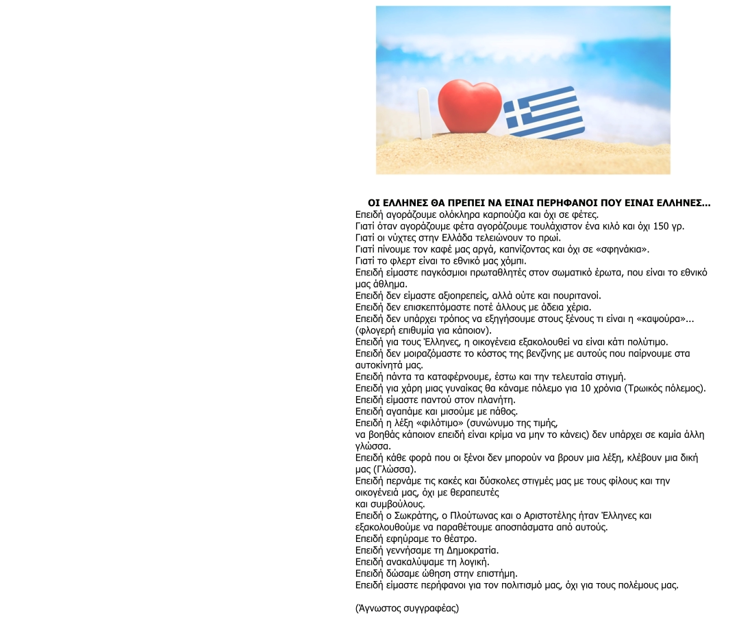 ΟΙ ΕΛΛΗΝΕΣ ΘΑ ΠΡΕΠΕΙ ΝΑ ΕΙΝΑΙ ΠΕΡΗΦΑΝΟΙ ΠΟΥ ΕΙΝΑΙ ΕΛΛΗΝΕΣ... Επειδή αγοράζουμε ολόκληρα καρπούζια και όχι σε φέτες. Γιατί όταν αγοράζουμε φέτα αγοράζουμε τουλάχιστον ένα κιλό και όχι 150 γρ. Γιατί οι νύχτες στην Ελλάδα τελειώνουν το πρωί. Γιατί πίνουμε τον καφέ μας αργά, καπνίζοντας και όχι σε «σφηνάκια». Γιατί το φλερτ είναι το εθνικό μας χόμπι. Επειδή είμαστε παγκόσμιοι πρωταθλητές στον σωματικό έρωτα, που είναι το εθνικό  μας άθλημα. Επειδή δεν είμαστε αξιοπρεπείς, αλλά ούτε και πουριτανοί. Επειδή δεν επισκεπτόμαστε ποτέ άλλους με άδεια χέρια. Επειδή δεν υπάρχει τρόπος να εξηγήσουμε στους ξένους τι είναι η «καψούρα»... (φλογερή επιθυμία για κάποιον). Επειδή για τους Έλληνες, η οικογένεια εξακολουθεί να είναι κάτι πολύτιμο. Επειδή δεν μοιραζόμαστε το κόστος της βενζίνης με αυτούς που παίρνουμε στα  αυτοκίνητά μας. Επειδή πάντα τα καταφέρνουμε, έστω και την τελευταία στιγμή. Επειδή για χάρη μιας γυναίκας θα κάναμε πόλεμο για 10 χρόνια (Τρωικός πόλεμος). Επειδή είμαστε παντού στον πλανήτη. Επειδή αγαπάμε και μισούμε με πάθος. Επειδή η λέξη «φιλότιμο» (συνώνυμο της τιμής, να βοηθάς κάποιον επειδή είναι κρίμα να μην το κάνεις) δεν υπάρχει σε καμία άλλη  γλώσσα. Επειδή κάθε φορά που οι ξένοι δεν μπορούν να βρουν μια λέξη, κλέβουν μια δική  μας (Γλώσσα). Επειδή περνάμε τις κακές και δύσκολες στιγμές μας με τους φίλους και την  οικογένειά μας, όχι με θεραπευτές και συμβούλους. Επειδή ο Σωκράτης, ο Πλούτωνας και ο Αριστοτέλης ήταν Έλληνες και  εξακολουθούμε να παραθέτουμε αποσπάσματα από αυτούς. Επειδή εφηύραμε το θέατρο. Επειδή γεννήσαμε τη Δημοκρατία. Επειδή ανακαλύψαμε τη λογική. Επειδή δώσαμε ώθηση στην επιστήμη. Επειδή είμαστε περήφανοι για τον πολιτισμό μας, όχι για τους πολέμους μας.  (Άγνωστος συγγραφέας)