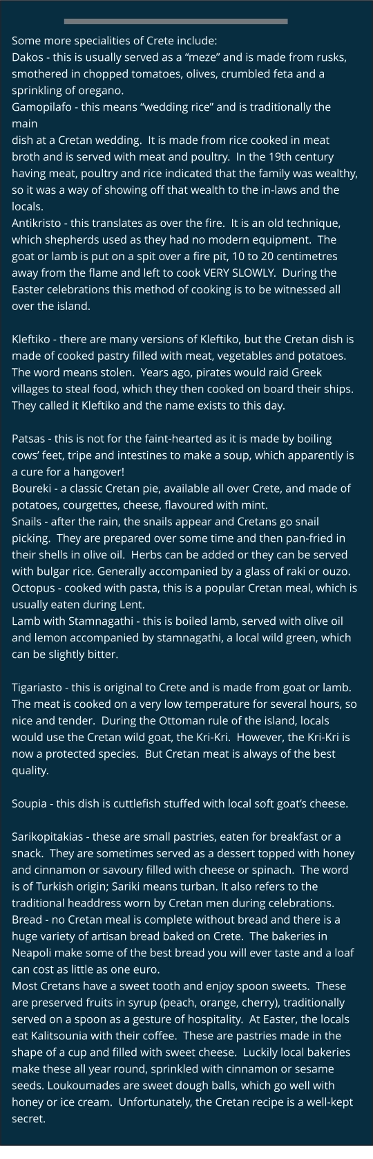 Some more specialities of Crete include: Dakos - this is usually served as a “meze” and is made from rusks,  smothered in chopped tomatoes, olives, crumbled feta and a  sprinkling of oregano.  Gamopilafo - this means “wedding rice” and is traditionally the main  dish at a Cretan wedding.  It is made from rice cooked in meat  broth and is served with meat and poultry.  In the 19th century  having meat, poultry and rice indicated that the family was wealthy,  so it was a way of showing off that wealth to the in-laws and the  locals.  Antikristo - this translates as over the fire.  It is an old technique,  which shepherds used as they had no modern equipment.  The  goat or lamb is put on a spit over a fire pit, 10 to 20 centimetres  away from the flame and left to cook VERY SLOWLY.  During the  Easter celebrations this method of cooking is to be witnessed all  over the island.  Kleftiko - there are many versions of Kleftiko, but the Cretan dish is  made of cooked pastry filled with meat, vegetables and potatoes.   The word means stolen.  Years ago, pirates would raid Greek  villages to steal food, which they then cooked on board their ships.   They called it Kleftiko and the name exists to this day.  Patsas - this is not for the faint-hearted as it is made by boiling  cows’ feet, tripe and intestines to make a soup, which apparently is  a cure for a hangover! Boureki - a classic Cretan pie, available all over Crete, and made of  potatoes, courgettes, cheese, flavoured with mint.  Snails - after the rain, the snails appear and Cretans go snail  picking.  They are prepared over some time and then pan-fried in  their shells in olive oil.  Herbs can be added or they can be served  with bulgar rice. Generally accompanied by a glass of raki or ouzo.  Octopus - cooked with pasta, this is a popular Cretan meal, which is  usually eaten during Lent. Lamb with Stamnagathi - this is boiled lamb, served with olive oil  and lemon accompanied by stamnagathi, a local wild green, which  can be slightly bitter.  Tigariasto - this is original to Crete and is made from goat or lamb.   The meat is cooked on a very low temperature for several hours, so  nice and tender.  During the Ottoman rule of the island, locals  would use the Cretan wild goat, the Kri-Kri.  However, the Kri-Kri is  now a protected species.  But Cretan meat is always of the best  quality.  Soupia - this dish is cuttlefish stuffed with local soft goat’s cheese.  Sarikopitakias - these are small pastries, eaten for breakfast or a  snack.  They are sometimes served as a dessert topped with honey  and cinnamon or savoury filled with cheese or spinach.  The word is of Turkish origin; Sariki means turban. It also refers to the  traditional headdress worn by Cretan men during celebrations. Bread - no Cretan meal is complete without bread and there is a  huge variety of artisan bread baked on Crete.  The bakeries in  Neapoli make some of the best bread you will ever taste and a loaf  can cost as little as one euro. Most Cretans have a sweet tooth and enjoy spoon sweets.  These  are preserved fruits in syrup (peach, orange, cherry), traditionally  served on a spoon as a gesture of hospitality.  At Easter, the locals  eat Kalitsounia with their coffee.  These are pastries made in the  shape of a cup and filled with sweet cheese.  Luckily local bakeries  make these all year round, sprinkled with cinnamon or sesame  seeds. Loukoumades are sweet dough balls, which go well with  honey or ice cream.  Unfortunately, the Cretan recipe is a well-kept  secret.